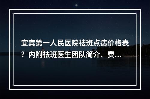 宜宾第一人民医院祛斑点痣价格表？内附祛斑医生团队简介、费用了解！