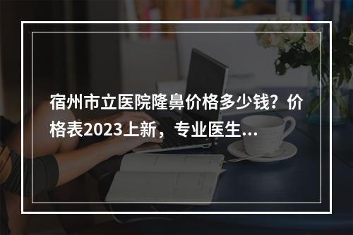 宿州市立医院隆鼻价格多少钱？价格表2023上新，专业医生介绍