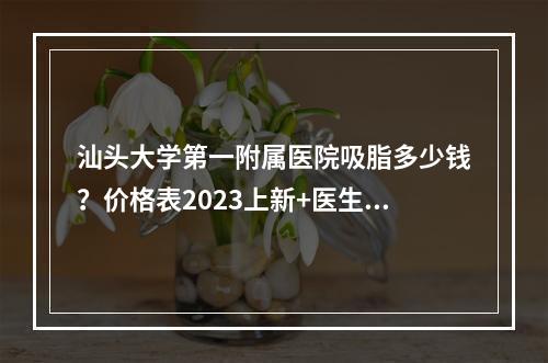 汕头大学第一附属医院吸脂多少钱？价格表2023上新+医生资料