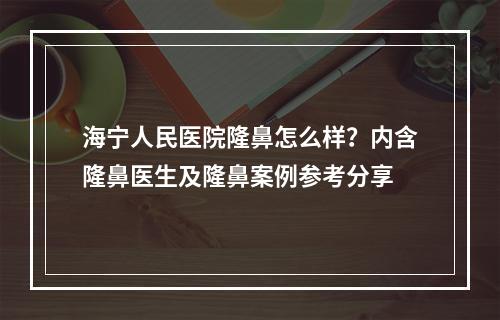 海宁人民医院隆鼻怎么样？内含隆鼻医生及隆鼻案例参考分享