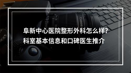 阜新中心医院整形外科怎么样？科室基本信息和口碑医生推介