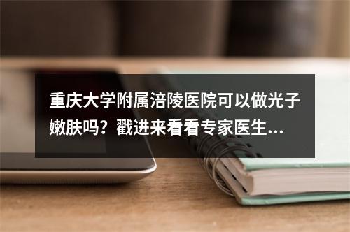 重庆大学附属涪陵医院可以做光子嫩肤吗？戳进来看看专家医生介绍！