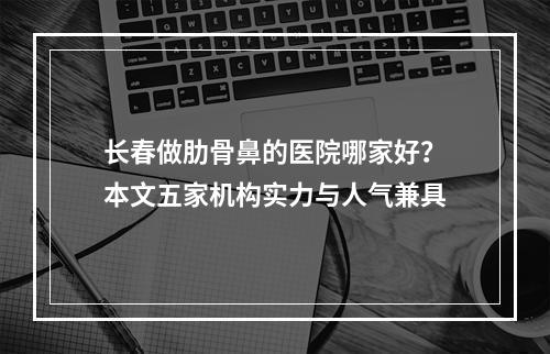 长春做肋骨鼻的医院哪家好？本文五家机构实力与人气兼具