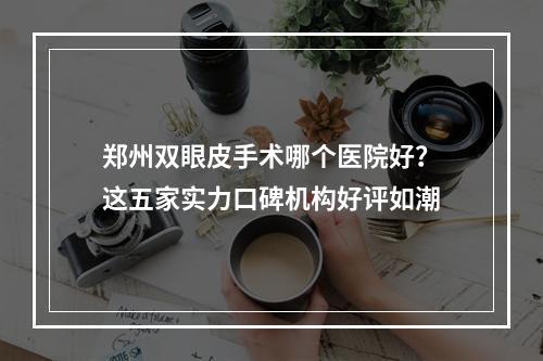 郑州双眼皮手术哪个医院好？这五家实力口碑机构好评如潮