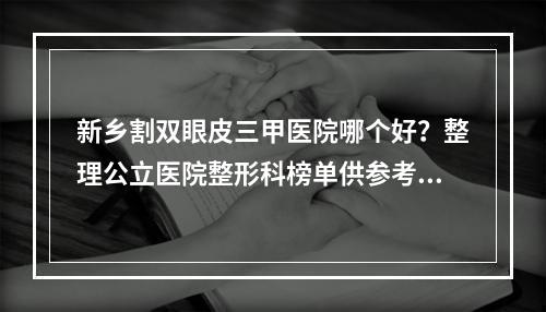 新乡割双眼皮三甲医院哪个好？整理公立医院整形科榜单供参考！