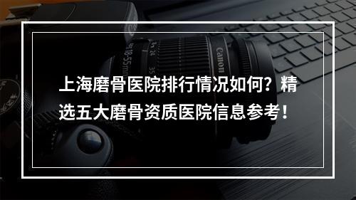 上海磨骨医院排行情况如何？精选五大磨骨资质医院信息参考！