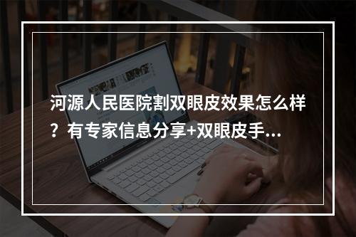 河源人民医院割双眼皮效果怎么样？有专家信息分享+双眼皮手术科普！