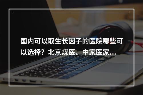 国内可以取生长因子的医院哪些可以选择？北京煤医、中家医家庭以及馥兰朵口碑较好！