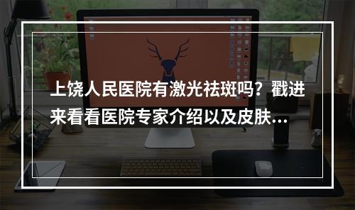 上饶人民医院有激光祛斑吗？戳进来看看医院专家介绍以及皮肤科简介！