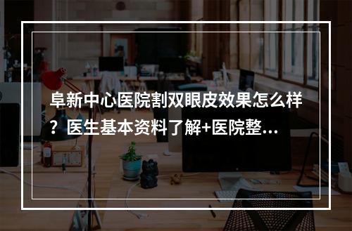 阜新中心医院割双眼皮效果怎么样？医生基本资料了解+医院整形科简介！