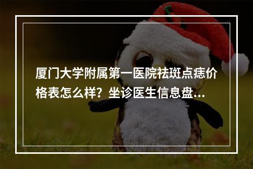 厦门大学附属第一医院祛斑点痣价格表怎么样？坐诊医生信息盘点！附上2023价格表！