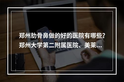 郑州肋骨鼻做的好的医院有哪些？郑州大学第二附属医院、美莱等，公立、私立PK