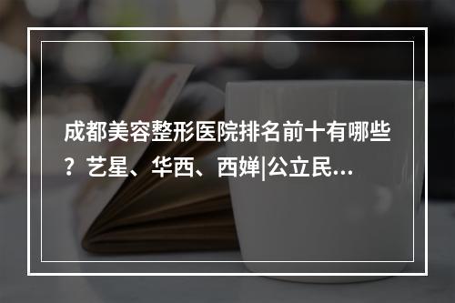 成都美容整形医院排名前十有哪些？艺星、华西、西婵|公立民营比较