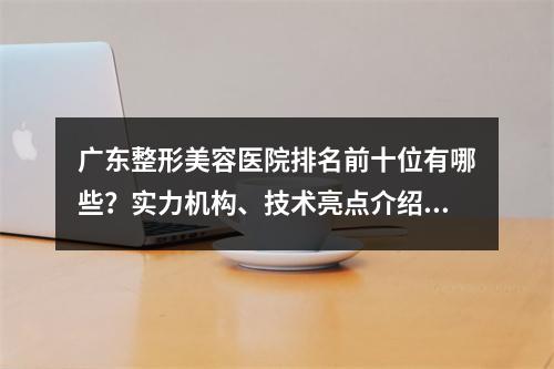 广东整形美容医院排名前十位有哪些？实力机构、技术亮点介绍~