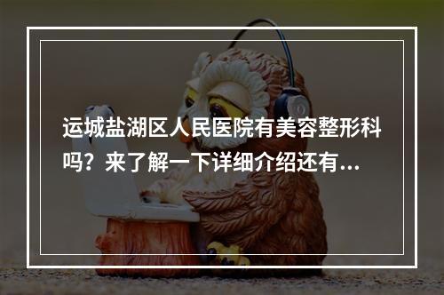 运城盐湖区人民医院有美容整形科吗？来了解一下详细介绍还有价格详情！