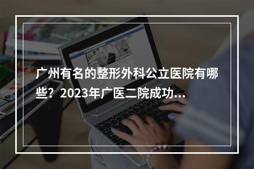 广州有名的整形外科公立医院有哪些？2023年广医二院成功挤入前五~