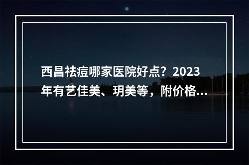 西昌祛痘哪家医院好点？2023年有艺佳美、玥美等，附价格表