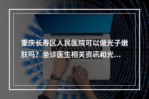 重庆长寿区人民医院可以做光子嫩肤吗？坐诊医生相关资讯和光子嫩肤科普！