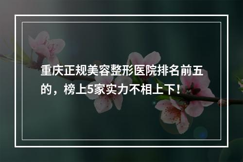 重庆正规美容整形医院排名前五的，榜上5家实力不相上下！