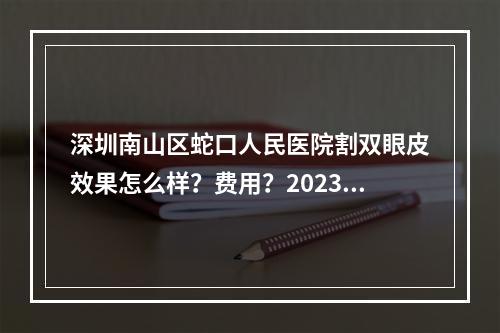 深圳南山区蛇口人民医院割双眼皮效果怎么样？费用？2023价格表、医生盘点！