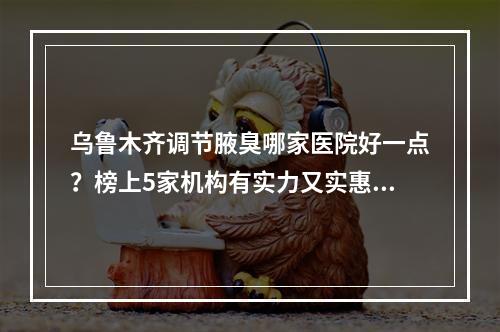 乌鲁木齐调节腋臭哪家医院好一点？榜上5家机构有实力又实惠！