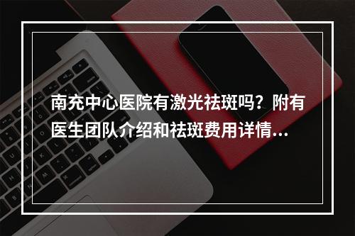 南充中心医院有激光祛斑吗？附有医生团队介绍和祛斑费用详情！