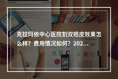 克拉玛依中心医院割双眼皮效果怎么样？费用情况如何？2023双眼皮价格表和医生信息汇总！