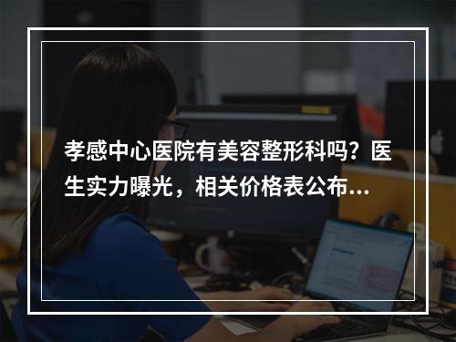 孝感中心医院有美容整形科吗？医生实力曝光，相关价格表公布！