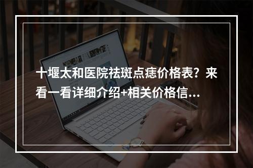 十堰太和医院祛斑点痣价格表？来看一看详细介绍+相关价格信息！