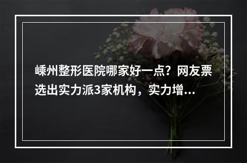 嵊州整形医院哪家好一点？网友票选出实力派3家机构，实力增长