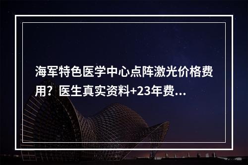 海军特色医学中心点阵激光价格费用？医生真实资料+23年费用更新！