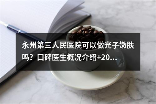 永州第三人民医院可以做光子嫩肤吗？口碑医生概况介绍+2023价格表