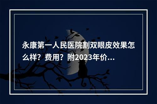 永康第一人民医院割双眼皮效果怎么样？费用？附2023年价格表和双眼皮手术案例！