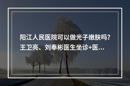 阳江人民医院可以做光子嫩肤吗？王卫亮、刘奉彬医生坐诊+医院科室介绍~