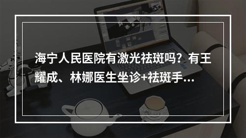 海宁人民医院有激光祛斑吗？有王耀成、林娜医生坐诊+祛斑手术科普！