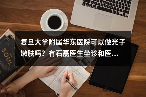 复旦大学附属华东医院可以做光子嫩肤吗？有石磊医生坐诊和医院皮肤科信息！