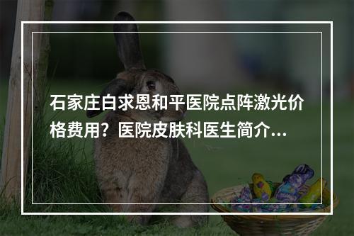 石家庄白求恩和平医院点阵激光价格费用？医院皮肤科医生简介和费用分享！