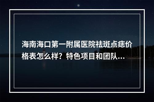 海南海口第一附属医院祛斑点痣价格表怎么样？特色项目和团队实力科普！