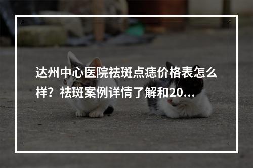 达州中心医院祛斑点痣价格表怎么样？祛斑案例详情了解和2023价格表信息出炉！