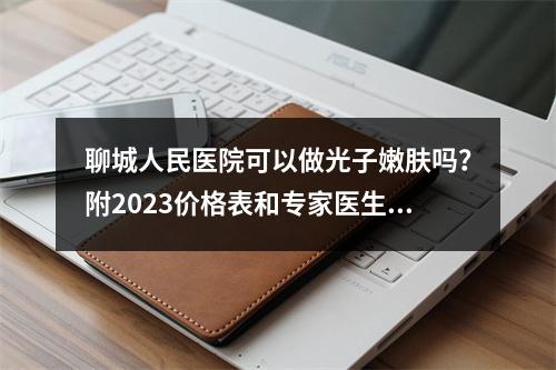 聊城人民医院可以做光子嫩肤吗？附2023价格表和专家医生坐诊！