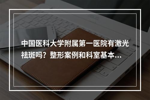 中国医科大学附属第一医院有激光祛斑吗？整形案例和科室基本信息展出，价格查询~