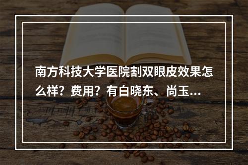 南方科技大学医院割双眼皮效果怎么样？费用？有白晓东、尚玉茹医生推荐和2023价格表！