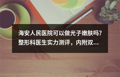 海安人民医院可以做光子嫩肤吗？整形科医生实力测评，内附双眼皮价格表！