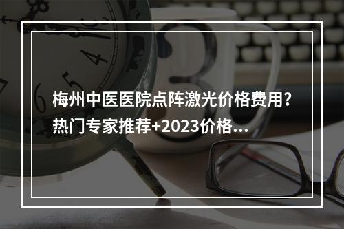 梅州中医医院点阵激光价格费用？热门专家推荐+2023价格汇总！