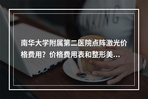 南华大学附属第二医院点阵激光价格费用？价格费用表和整形美容医生介绍！