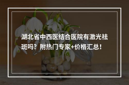 湖北省中西医结合医院有激光祛斑吗？附热门专家+价格汇总！