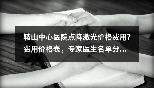 鞍山中心医院点阵激光价格费用？费用价格表，专家医生名单分享！