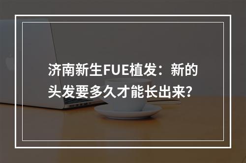 济南新生FUE植发：新的头发要多久才能长出来？