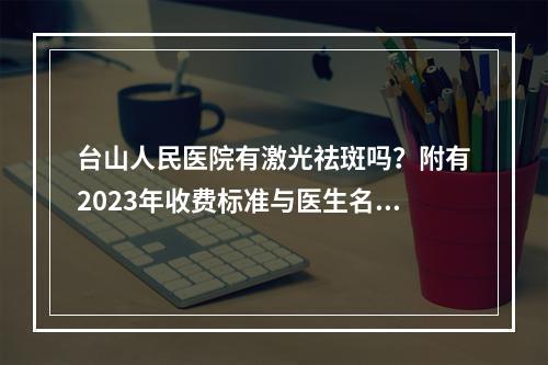 台山人民医院有激光祛斑吗？附有2023年收费标准与医生名单！