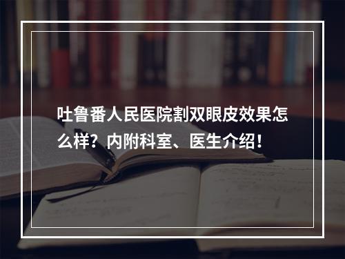 吐鲁番人民医院割双眼皮效果怎么样？内附科室、医生介绍！